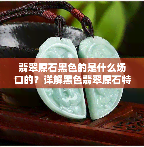 翡翠原石黑色的是什么场口的？详解黑色翡翠原石特性及命名