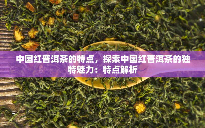 中国红普洱茶的特点，探索中国红普洱茶的独特魅力：特点解析