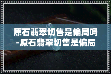 原石翡翠切售是偏局吗-原石翡翠切售是偏局吗还是正局