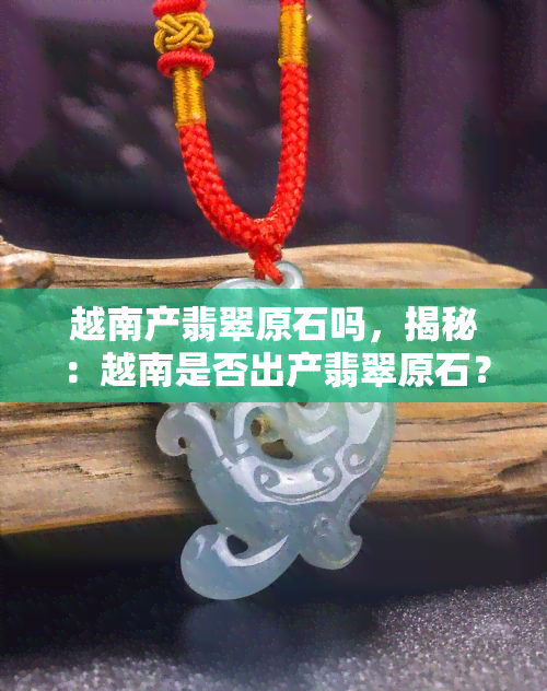 越南产翡翠原石吗，揭秘：越南是否出产翡翠原石？