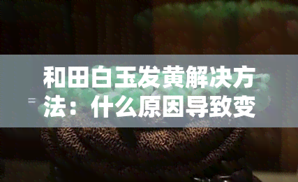 和田白玉发黄解决方法：什么原因导致变黄？如何让其恢复白色？实用小妙招分享！