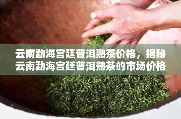 云南勐海宫廷普洱熟茶价格，揭秘云南勐海宫廷普洱熟茶的市场价格！