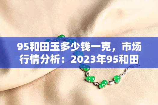 95和田玉多少钱一克，市场行情分析：2023年95和田玉价格走势及一克售价一览