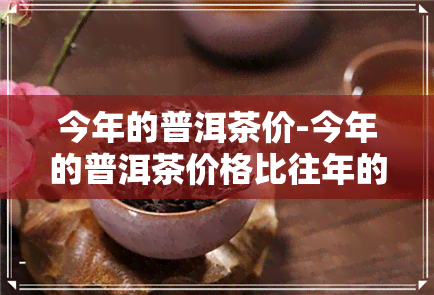 今年的普洱茶价-今年的普洱茶价格比往年的价格怎么样