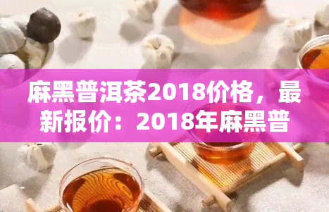 麻黑普洱茶2018价格，最新报价：2018年麻黑普洱茶市场价格解析