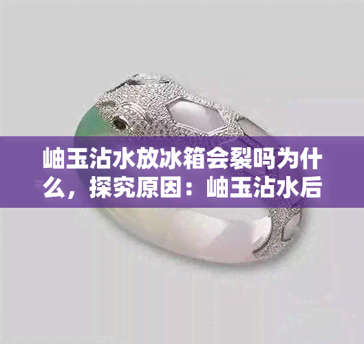 岫玉沾水放冰箱会裂吗为什么，探究原因：岫玉沾水后放入冰箱是否会裂开？