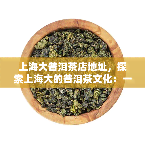 上海大普洱茶店地址，探索上海大的普洱茶文化：一探究竟的茶叶店地址