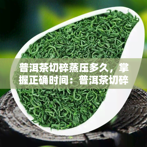 普洱茶切碎蒸压多久，掌握正确时间：普洱茶切碎后蒸压的适宜时长