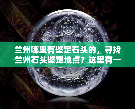 兰州哪里有鉴定石头的，寻找兰州石头鉴定地点？这里有一份详细指南！