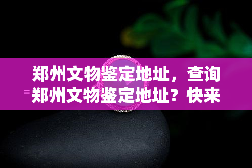 郑州文物鉴定地址，查询郑州文物鉴定地址？快来看看！