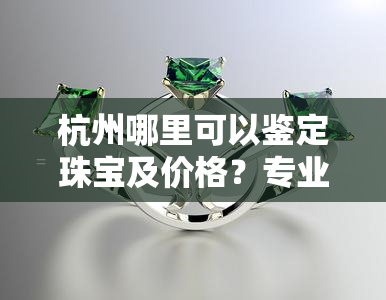 杭州哪里可以鉴定珠宝及价格？专业机构推荐！