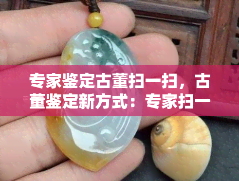 专家鉴定古董扫一扫，古董鉴定新方式：专家扫一扫，快速准确识别真伪