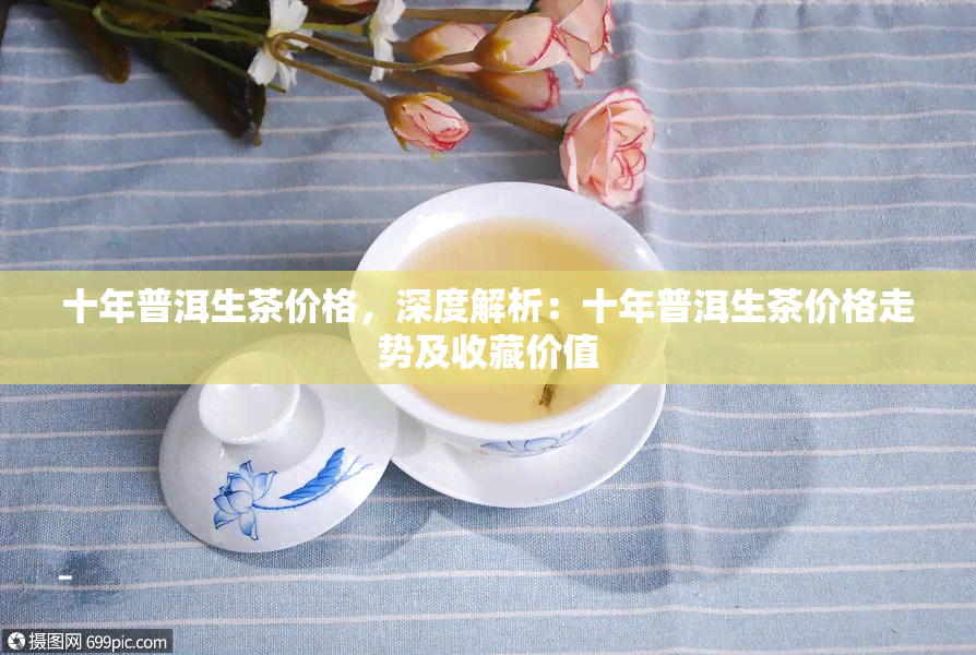 十年普洱生茶价格，深度解析：十年普洱生茶价格走势及收藏价值