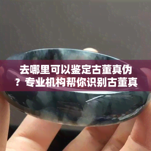 去哪里可以鉴定古董真伪？专业机构帮你识别古董真假！