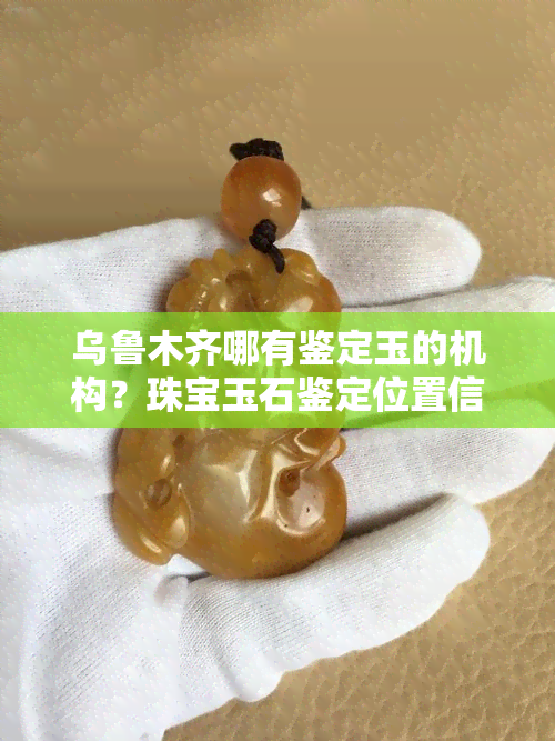 乌鲁木齐哪有鉴定玉的机构？珠宝玉石鉴定位置信息全知道！