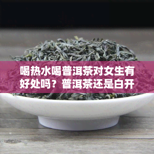 喝热水喝普洱茶对女生有好处吗？普洱茶还是白开水更好？可以喝凉的普洱茶水吗？