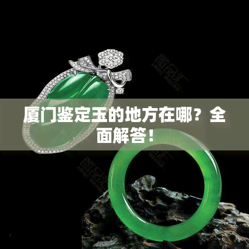 厦门鉴定玉的地方在哪？全面解答！