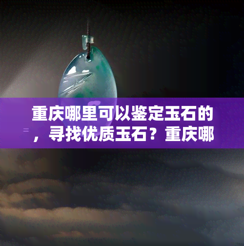 重庆哪里可以鉴定玉石的，寻找优质玉石？重庆哪些地方提供玉石鉴定服务？