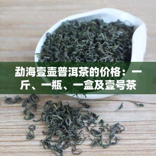 勐海壹壶普洱茶的价格：一斤、一瓶、一盒及壹号茶仓出品的价值解析