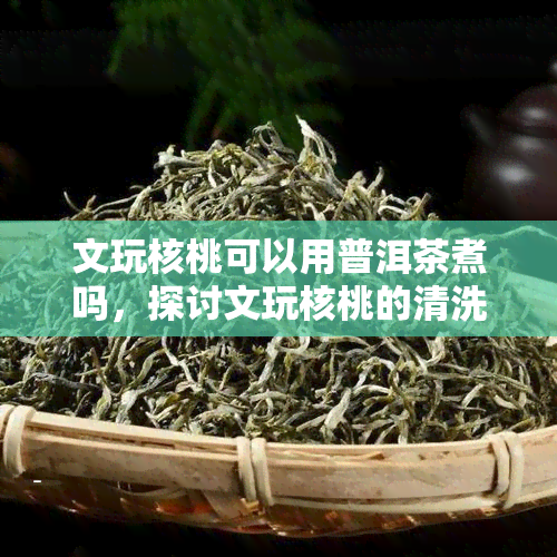 文玩核桃可以用普洱茶煮吗，探讨文玩核桃的清洗方式：能否用普洱茶煮洗？