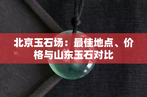 北京玉石场：更佳地点、价格与山东玉石对比