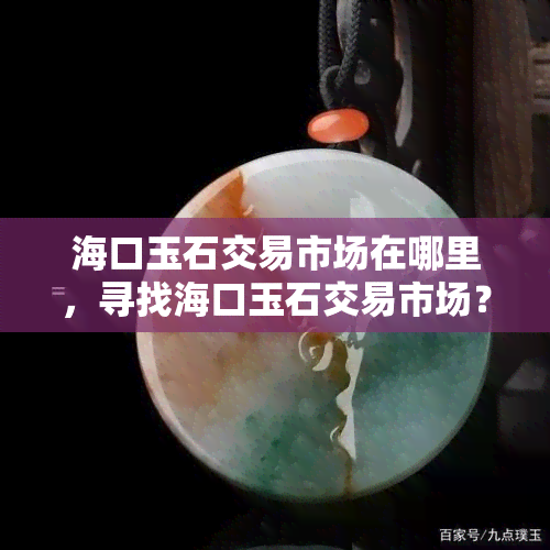 海口玉石交易市场在哪里，寻找海口玉石交易市场？这里告诉你具 *** 置！