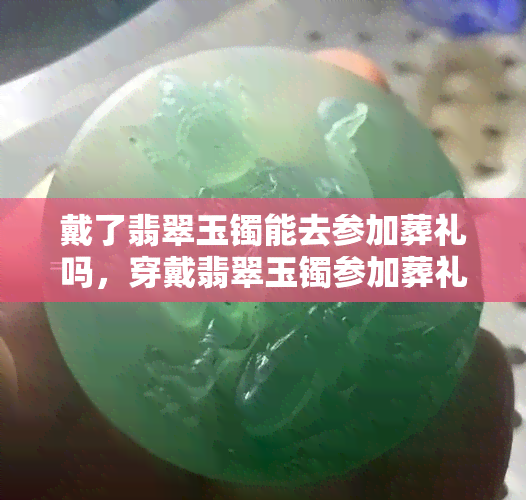 戴了翡翠玉镯能去参加葬礼吗，穿戴翡翠玉镯参加葬礼是否适宜？探讨礼仪与文化观念