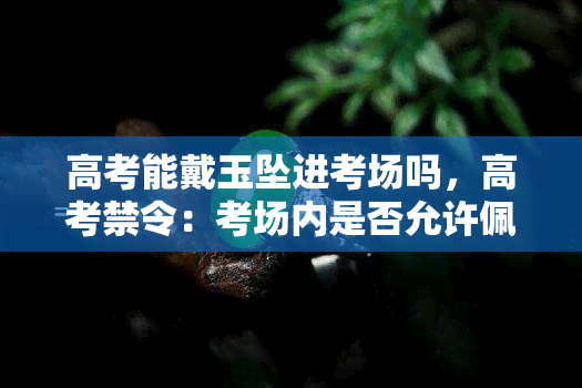 高考能戴玉坠进考场吗，高考禁令：考场内是否允许佩戴玉坠？