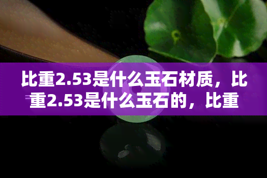 比重2.53是什么玉石材质，比重2.53是什么玉石的，比重2.56是什么玉，比重2.5的是什么玉石