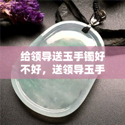 给领导送玉手镯好不好，送领导玉手镯：得体还是过分？