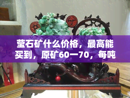 莹石矿什么价格，更高能买到，原矿60一70，每吨多少钱