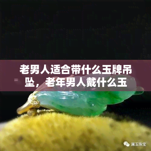 老男人适合带什么玉牌吊坠，老年男人戴什么玉