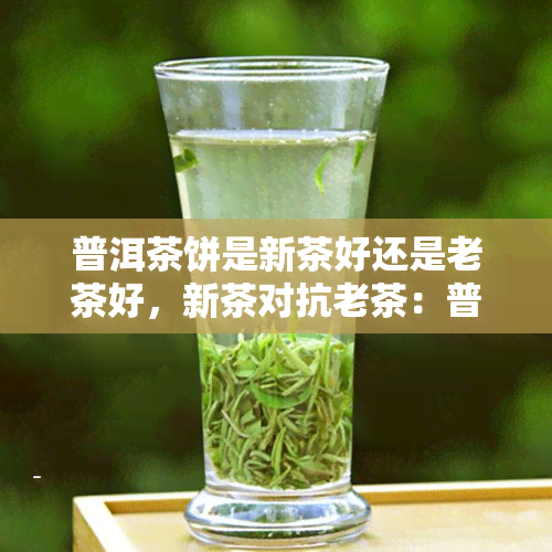 普洱茶饼是新茶好还是老茶好，新茶对抗老茶：普洱茶饼的较量