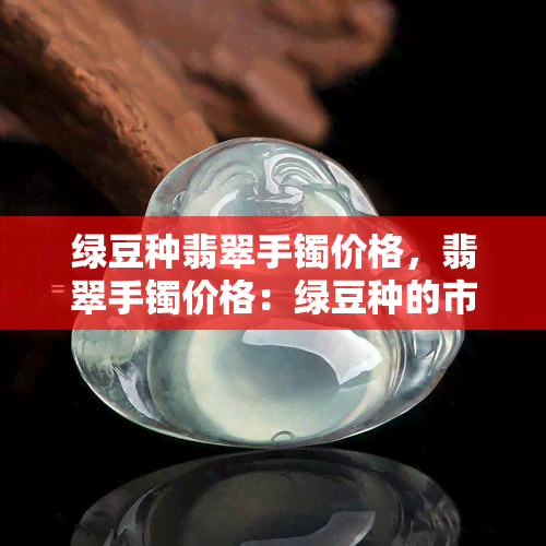 绿豆种翡翠手镯价格，翡翠手镯价格：绿豆种的市场行情与价位分析