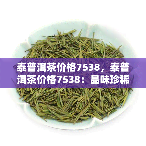 泰普洱茶价格7538，泰普洱茶价格7538：品味珍稀茶香，了解市场行情