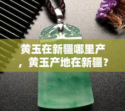 黄玉在新疆哪里产，黄玉产地在新疆？揭秘这块宝石的发源地