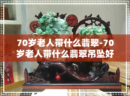 70岁老人带什么翡翠-70岁老人带什么翡翠吊坠好