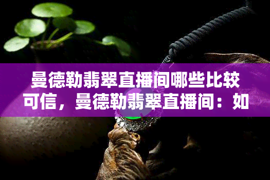 曼德勒翡翠直播间哪些比较可信，曼德勒翡翠直播间：如何判断可信度？