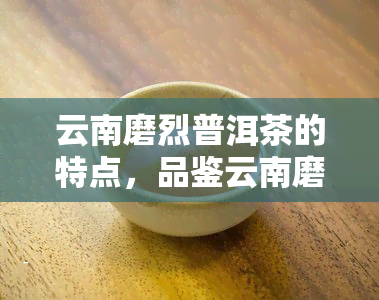 云南磨烈普洱茶的特点，品鉴云南磨烈普洱茶：特点全览