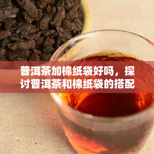 普洱茶加棉纸袋好吗，探讨普洱茶和棉纸袋的搭配：是否可行？