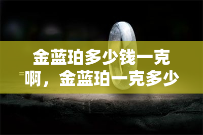 金蓝珀多少钱一克啊，金蓝珀一克多少钱？解析市场行情及投资指南