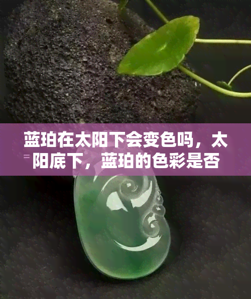 蓝珀在太阳下会变色吗，太阳底下，蓝珀的色彩是否褪去？