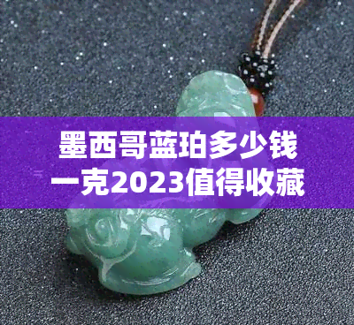 墨西哥蓝珀多少钱一克2023值得收藏吗？