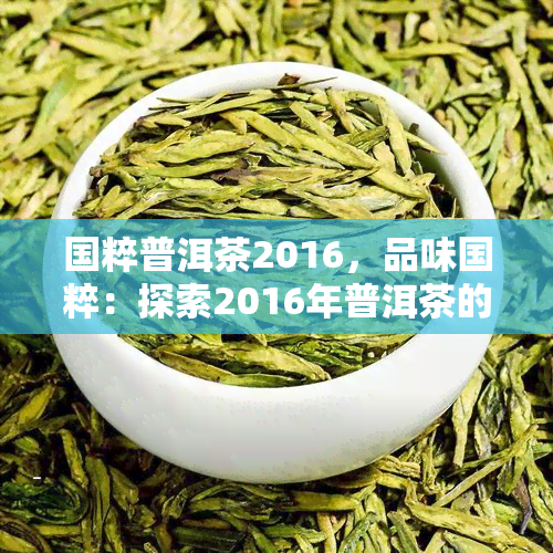 国粹普洱茶2016，品味国粹：探索2016年普洱茶的独特魅力