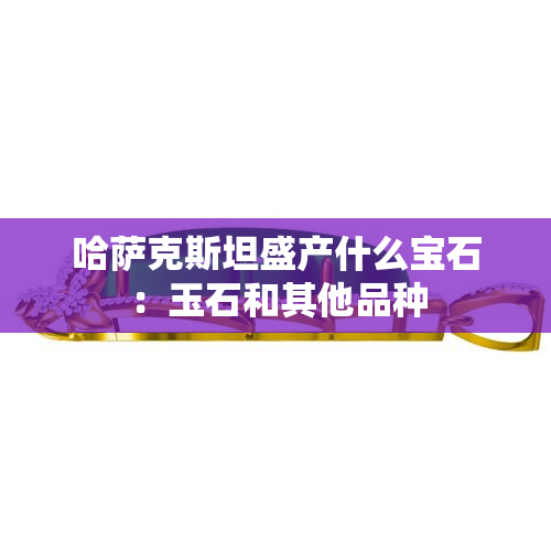 哈萨克斯坦盛产什么宝石：玉石和其他品种