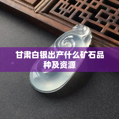 甘肃白银出产什么矿石品种及资源