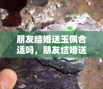 朋友结婚送玉佩合适吗，朋友结婚送玉石好，朋友结婚送玉镯子好不好