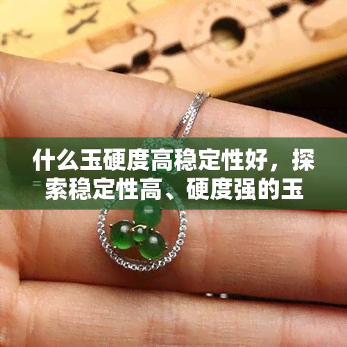 什么玉硬度高稳定性好，探索稳定性高、硬度强的玉石品种：寻找理想选择