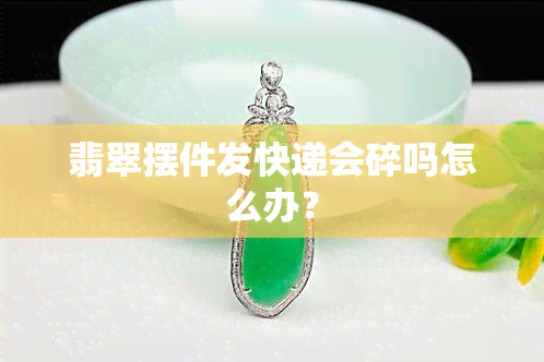 翡翠摆件发快递会碎吗怎么办？