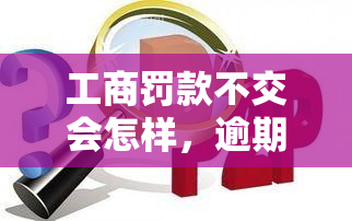 工商罚款不交会怎样，逾期扣罚滞纳金及后果